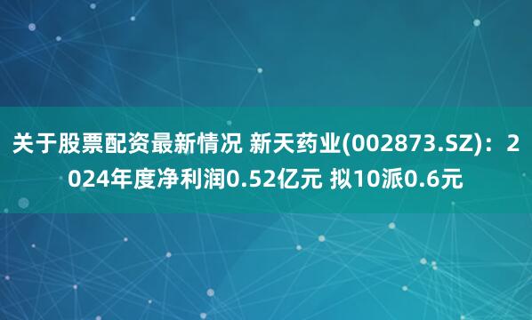 关于股票配资最新情况 新天药业(002873.SZ)：2024年度净利润0.52亿元 拟10派0.6元