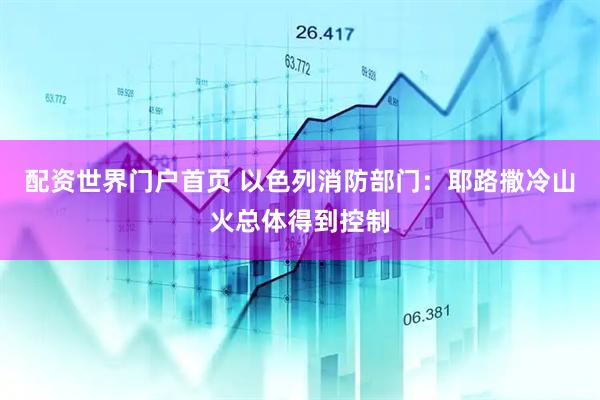 配资世界门户首页 以色列消防部门：耶路撒冷山火总体得到控制