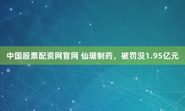 中国股票配资网官网 仙琚制药，被罚没1.95亿元