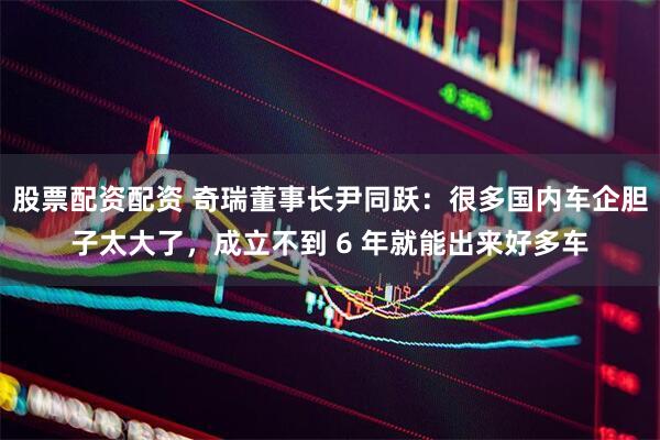 股票配资配资 奇瑞董事长尹同跃：很多国内车企胆子太大了，成立不到 6 年就能出来好多车