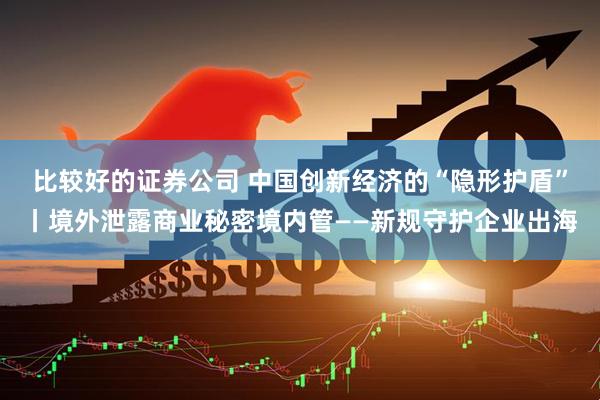比较好的证券公司 中国创新经济的“隐形护盾”丨境外泄露商业秘密境内管——新规守护企业出海