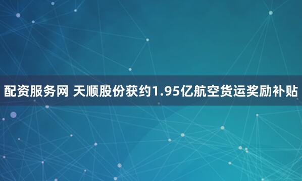 配资服务网 天顺股份获约1.95亿航空货运奖励补贴