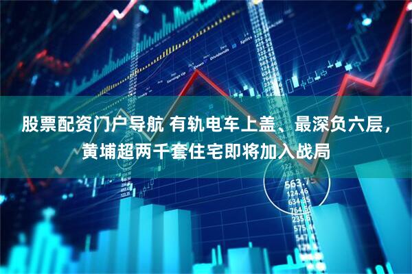 股票配资门户导航 有轨电车上盖、最深负六层，黄埔超两千套住宅即将加入战局
