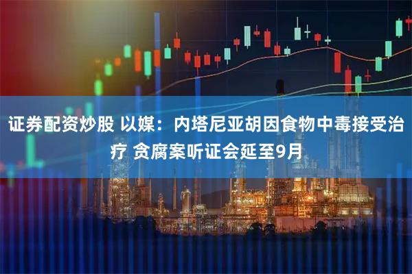 证券配资炒股 以媒：内塔尼亚胡因食物中毒接受治疗 贪腐案听证会延至9月