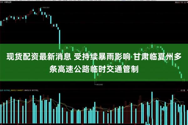 现货配资最新消息 受持续暴雨影响 甘肃临夏州多条高速公路临时交通管制