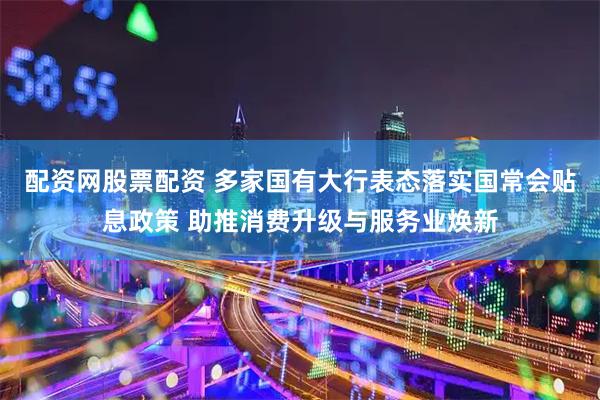 配资网股票配资 多家国有大行表态落实国常会贴息政策 助推消费升级与服务业焕新
