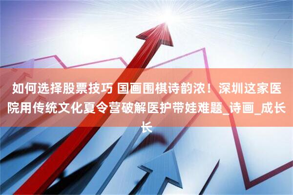 如何选择股票技巧 国画围棋诗韵浓！深圳这家医院用传统文化夏令营破解医护带娃难题_诗画_成长