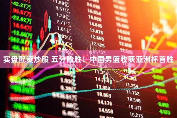 实盘配资炒股 五分险胜！中国男篮收获亚洲杯首胜