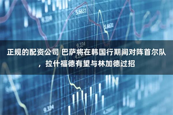 正规的配资公司 巴萨将在韩国行期间对阵首尔队，拉什福德有望与林加德过招