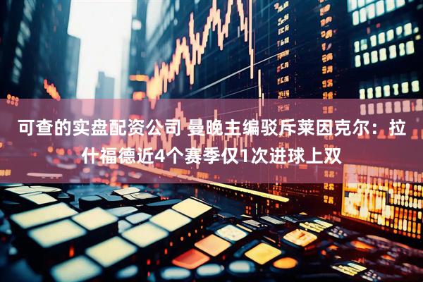 可查的实盘配资公司 曼晚主编驳斥莱因克尔：拉什福德近4个赛季仅1次进球上双