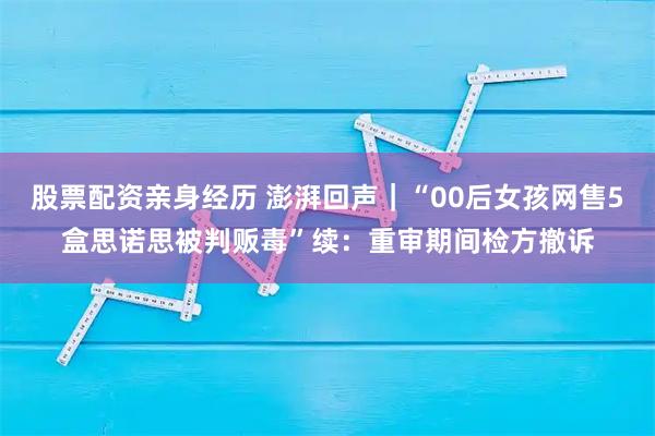 股票配资亲身经历 澎湃回声|“00后女孩网售5盒思诺思被判贩毒”续:重审期间检方撤诉