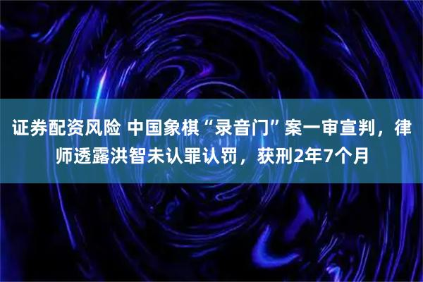 证券配资风险 中国象棋“录音门”案一审宣判,律师透露洪智未认罪认罚,获刑2年7个月